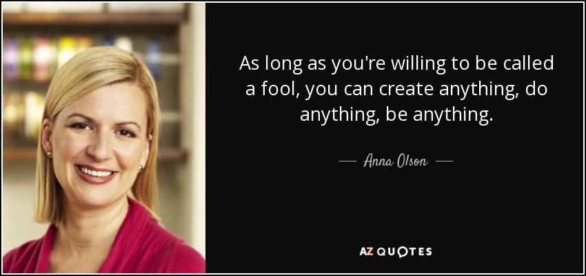 As long as you're willing to be called a fool, you can create anything, do anything, be anything. - Anna Olson