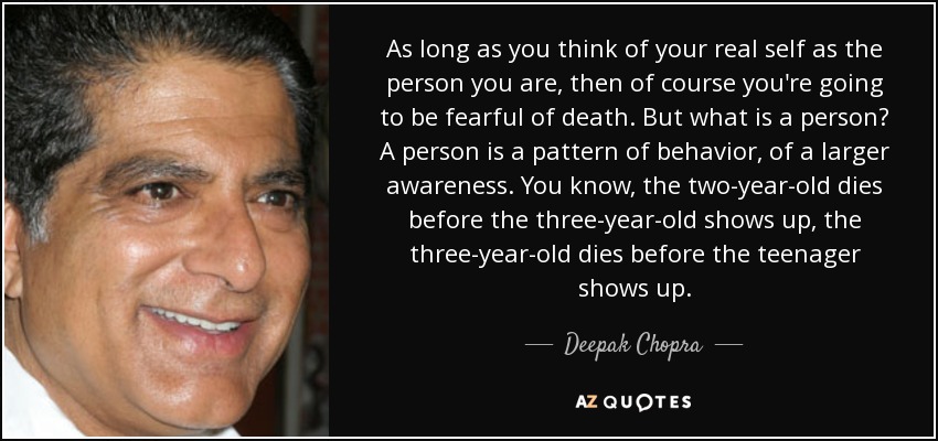 As long as you think of your real self as the person you are, then of course you're going to be fearful of death. But what is a person? A person is a pattern of behavior, of a larger awareness. You know, the two-year-old dies before the three-year-old shows up, the three-year-old dies before the teenager shows up. - Deepak Chopra