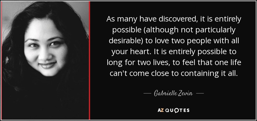 As many have discovered, it is entirely possible (although not particularly desirable) to love two people with all your heart. It is entirely possible to long for two lives, to feel that one life can't come close to containing it all. - Gabrielle Zevin