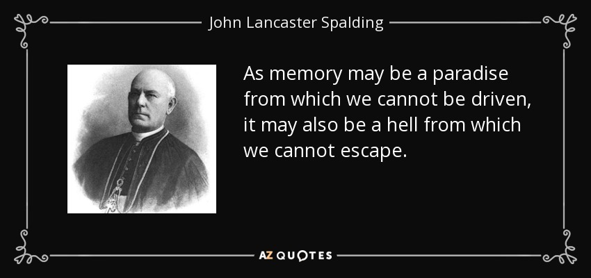 As memory may be a paradise from which we cannot be driven, it may also be a hell from which we cannot escape. - John Lancaster Spalding