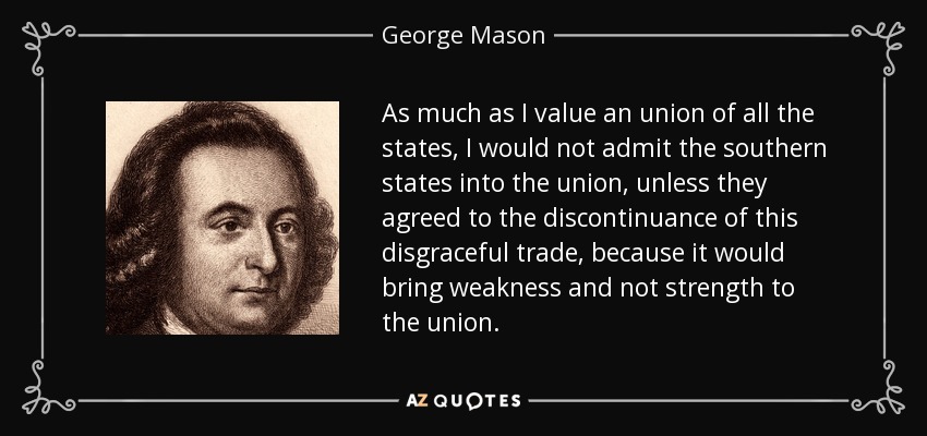 As much as I value an union of all the states, I would not admit the southern states into the union, unless they agreed to the discontinuance of this disgraceful trade, because it would bring weakness and not strength to the union. - George Mason