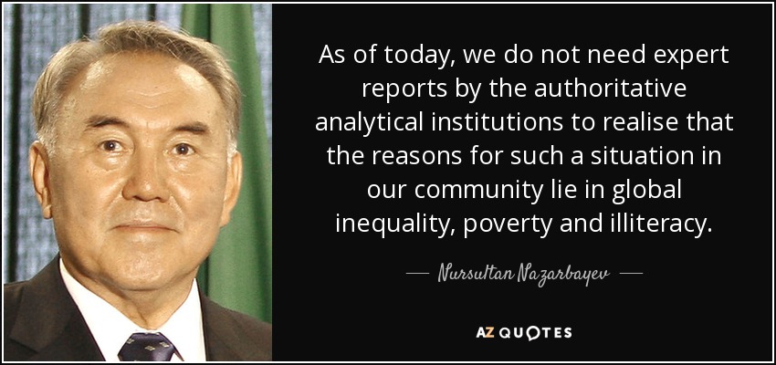 A día de hoy, no necesitamos informes de expertos de las instituciones analíticas autorizadas para darnos cuenta de que las razones de tal situación en nuestra comunidad residen en la desigualdad global, la pobreza y el analfabetismo. - Nursultan Nazarbayev