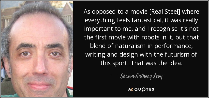 As opposed to a movie [Real Steel] where everything feels fantastical, it was really important to me, and I recognise it's not the first movie with robots in it, but that blend of naturalism in performance, writing and design with the futurism of this sport. That was the idea. - Shawn Anthony Levy