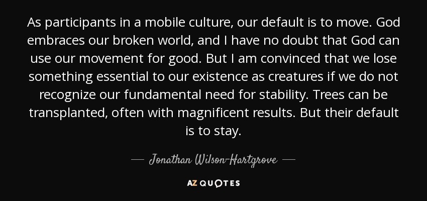 As participants in a mobile culture, our default is to move. God embraces our broken world, and I have no doubt that God can use our movement for good. But I am convinced that we lose something essential to our existence as creatures if we do not recognize our fundamental need for stability. Trees can be transplanted, often with magnificent results. But their default is to stay. - Jonathan Wilson-Hartgrove