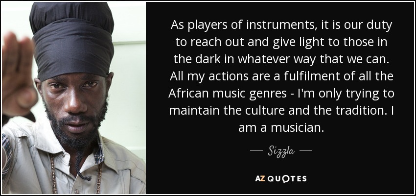 Como instrumentistas, es nuestro deber tender la mano y dar luz a los que están en la oscuridad de la manera que podamos. Todas mis acciones son una realización de todos los géneros musicales africanos: sólo intento mantener la cultura y la tradición. Soy músico. - Sizzla