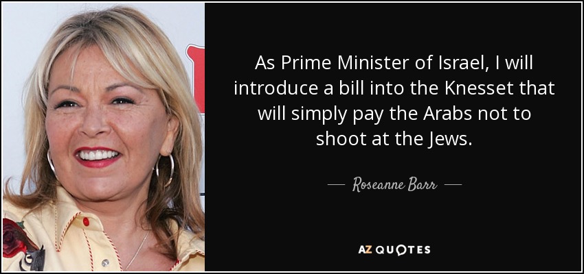 As Prime Minister of Israel, I will introduce a bill into the Knesset that will simply pay the Arabs not to shoot at the Jews. - Roseanne Barr