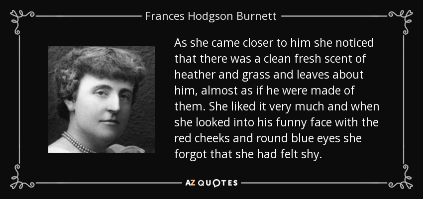 As she came closer to him she noticed that there was a clean fresh scent of heather and grass and leaves about him, almost as if he were made of them. She liked it very much and when she looked into his funny face with the red cheeks and round blue eyes she forgot that she had felt shy. - Frances Hodgson Burnett