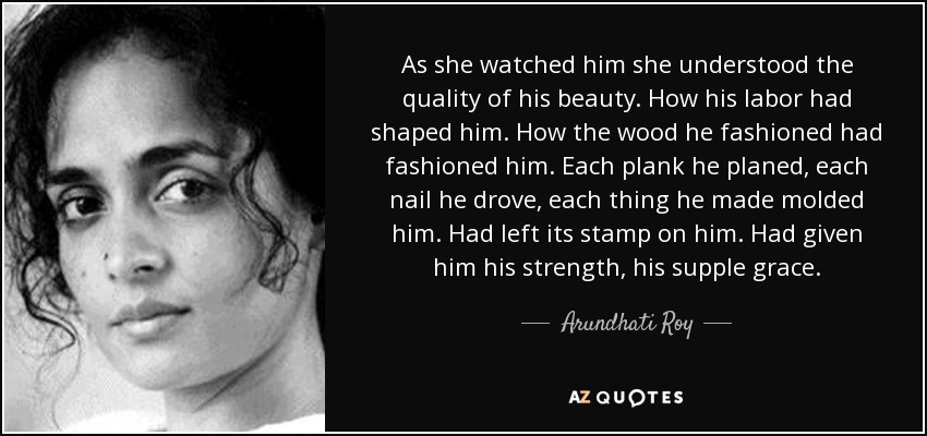 As she watched him she understood the quality of his beauty. How his labor had shaped him. How the wood he fashioned had fashioned him. Each plank he planed, each nail he drove, each thing he made molded him. Had left its stamp on him. Had given him his strength, his supple grace. - Arundhati Roy