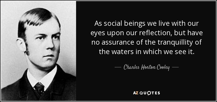 As social beings we live with our eyes upon our reflection, but have no assurance of the tranquillity of the waters in which we see it. - Charles Horton Cooley