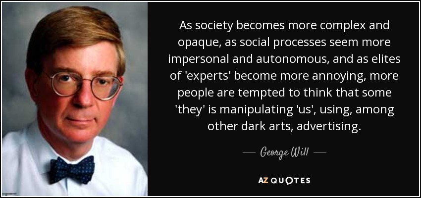 As society becomes more complex and opaque, as social processes seem more impersonal and autonomous, and as elites of 'experts' become more annoying, more people are tempted to think that some 'they' is manipulating 'us', using, among other dark arts, advertising. - George Will