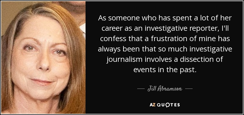 As someone who has spent a lot of her career as an investigative reporter, I'll confess that a frustration of mine has always been that so much investigative journalism involves a dissection of events in the past. - Jill Abramson