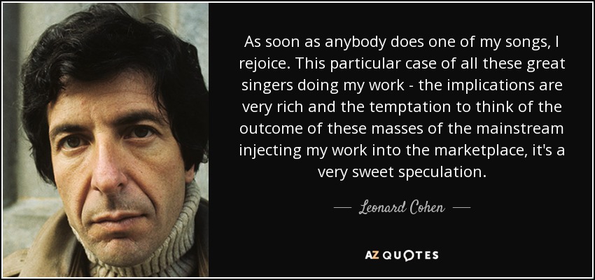 En cuanto alguien interpreta una de mis canciones, me alegro. Este caso particular de todos estos grandes cantantes haciendo mi trabajo - las implicaciones son muy ricas y la tentación de pensar en el resultado de estas masas del mainstream inyectando mi trabajo en el mercado, es una especulación muy dulce. - Leonard Cohen