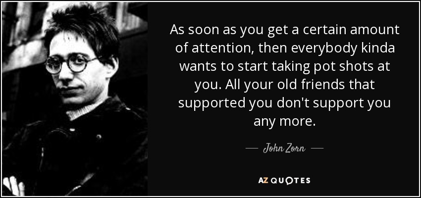 As soon as you get a certain amount of attention, then everybody kinda wants to start taking pot shots at you. All your old friends that supported you don't support you any more. - John Zorn