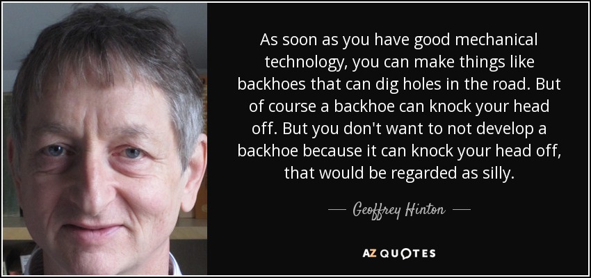 En cuanto se dispone de una buena tecnología mecánica, se pueden fabricar cosas como retroexcavadoras capaces de cavar agujeros en la carretera. Pero, por supuesto, una retroexcavadora puede volarte la cabeza. Pero no querrás dejar de desarrollar una retroexcavadora porque puede arrancarte la cabeza, eso sería una tontería. - Geoffrey Hinton