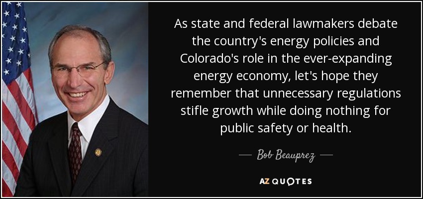 As state and federal lawmakers debate the country's energy policies and Colorado's role in the ever-expanding energy economy, let's hope they remember that unnecessary regulations stifle growth while doing nothing for public safety or health. - Bob Beauprez