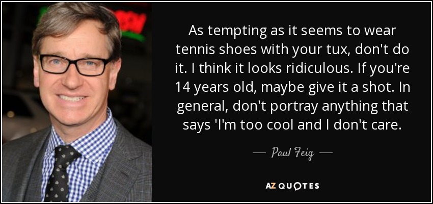 As tempting as it seems to wear tennis shoes with your tux, don't do it. I think it looks ridiculous. If you're 14 years old, maybe give it a shot. In general, don't portray anything that says 'I'm too cool and I don't care. - Paul Feig