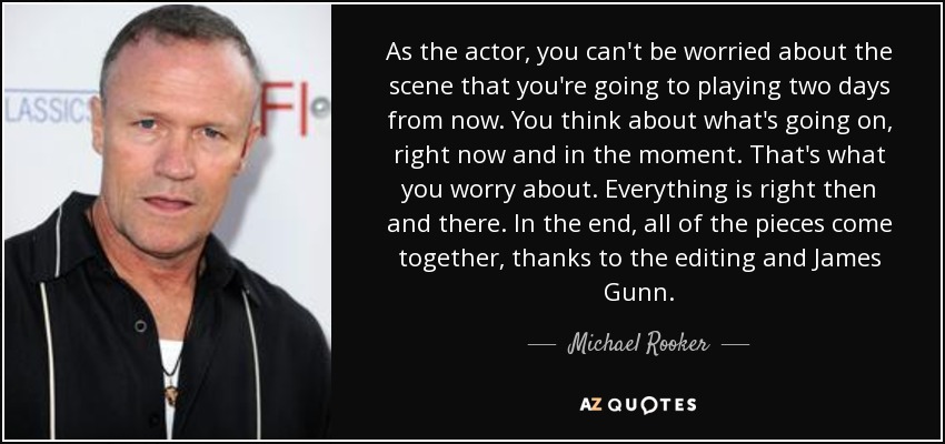 As the actor, you can't be worried about the scene that you're going to playing two days from now. You think about what's going on, right now and in the moment. That's what you worry about. Everything is right then and there. In the end, all of the pieces come together, thanks to the editing and James Gunn. - Michael Rooker