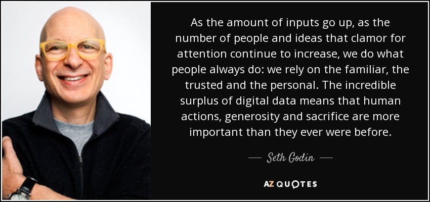 A medida que aumenta la cantidad de inputs, a medida que sigue creciendo el número de personas e ideas que claman por atención, hacemos lo que siempre hace la gente: confiamos en lo familiar, lo fiable y lo personal. El increíble excedente de datos digitales significa que las acciones humanas, la generosidad y el sacrificio son más importantes que nunca. - Seth Godin