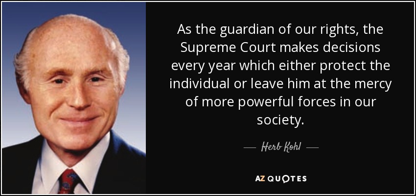 As the guardian of our rights, the Supreme Court makes decisions every year which either protect the individual or leave him at the mercy of more powerful forces in our society. - Herb Kohl