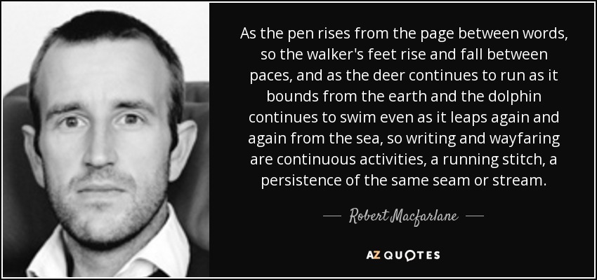 As the pen rises from the page between words, so the walker's feet rise and fall between paces, and as the deer continues to run as it bounds from the earth and the dolphin continues to swim even as it leaps again and again from the sea, so writing and wayfaring are continuous activities, a running stitch, a persistence of the same seam or stream. - Robert Macfarlane