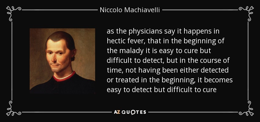 as the physicians say it happens in hectic fever, that in the beginning of the malady it is easy to cure but difficult to detect, but in the course of time, not having been either detected or treated in the beginning, it becomes easy to detect but difficult to cure - Niccolo Machiavelli