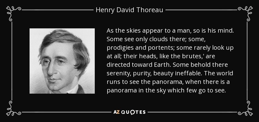 As the skies appear to a man, so is his mind. Some see only clouds there; some, prodigies and portents; some rarely look up at all; their heads, like the brutes,' are directed toward Earth. Some behold there serenity, purity, beauty ineffable. The world runs to see the panorama, when there is a panorama in the sky which few go to see. - Henry David Thoreau