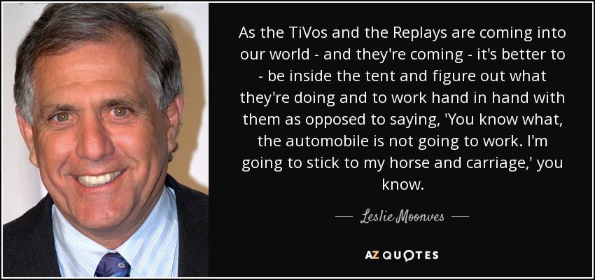 As the TiVos and the Replays are coming into our world - and they're coming - it's better to - be inside the tent and figure out what they're doing and to work hand in hand with them as opposed to saying, 'You know what, the automobile is not going to work. I'm going to stick to my horse and carriage,' you know. - Leslie Moonves