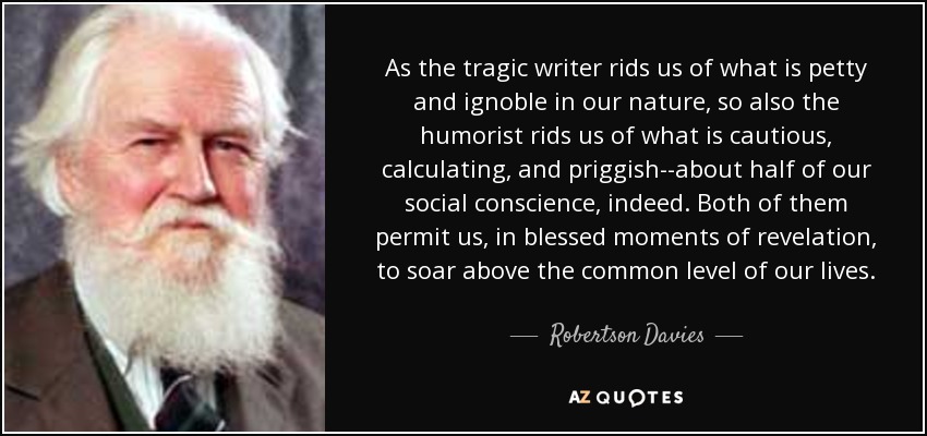 As the tragic writer rids us of what is petty and ignoble in our nature, so also the humorist rids us of what is cautious, calculating, and priggish--about half of our social conscience, indeed. Both of them permit us, in blessed moments of revelation, to soar above the common level of our lives. - Robertson Davies