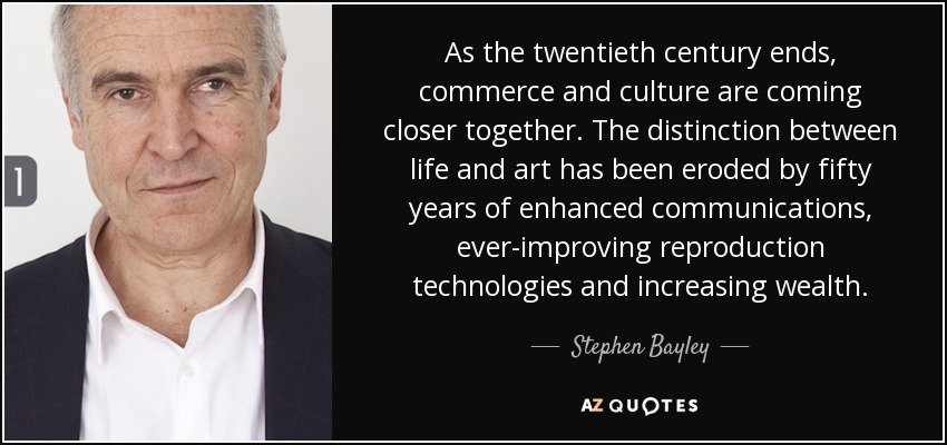 As the twentieth century ends, commerce and culture are coming closer together. The distinction between life and art has been eroded by fifty years of enhanced communications, ever-improving reproduction technologies and increasing wealth. - Stephen Bayley
