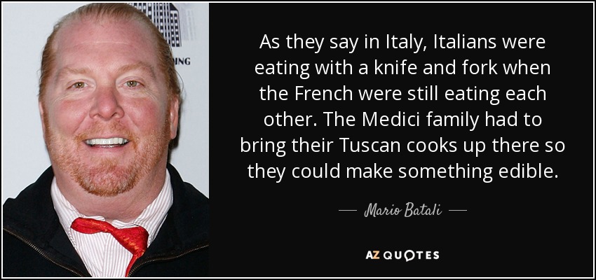 As they say in Italy, Italians were eating with a knife and fork when the French were still eating each other. The Medici family had to bring their Tuscan cooks up there so they could make something edible. - Mario Batali