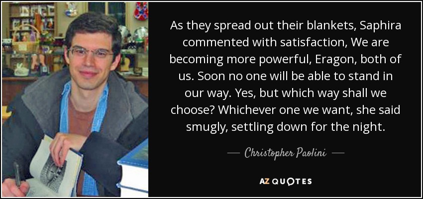 As they spread out their blankets, Saphira commented with satisfaction, We are becoming more powerful, Eragon, both of us. Soon no one will be able to stand in our way. Yes, but which way shall we choose? Whichever one we want, she said smugly, settling down for the night. - Christopher Paolini