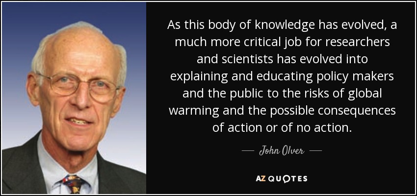 As this body of knowledge has evolved, a much more critical job for researchers and scientists has evolved into explaining and educating policy makers and the public to the risks of global warming and the possible consequences of action or of no action. - John Olver