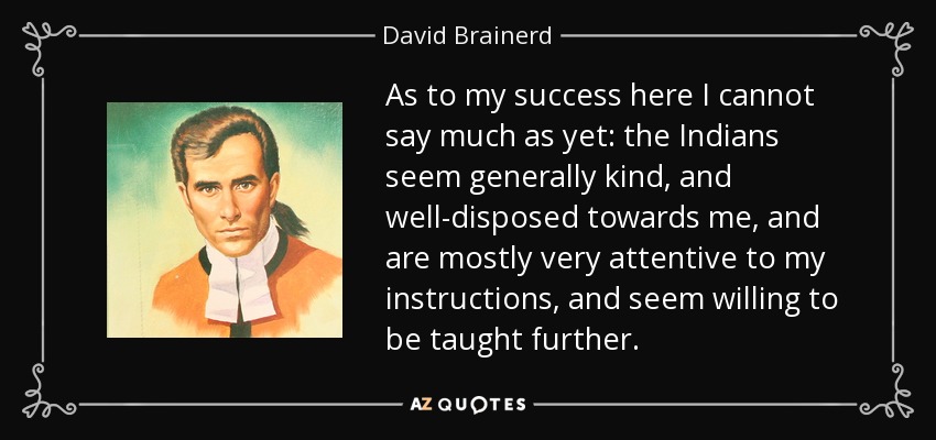 As to my success here I cannot say much as yet: the Indians seem generally kind, and well-disposed towards me, and are mostly very attentive to my instructions, and seem willing to be taught further. - David Brainerd