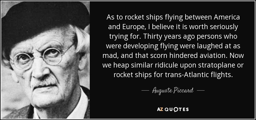 As to rocket ships flying between America and Europe, I believe it is worth seriously trying for. Thirty years ago persons who were developing flying were laughed at as mad, and that scorn hindered aviation. Now we heap similar ridicule upon stratoplane or rocket ships for trans-Atlantic flights. - Auguste Piccard