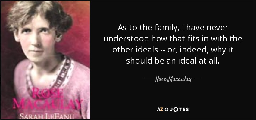As to the family, I have never understood how that fits in with the other ideals -- or, indeed, why it should be an ideal at all. - Rose Macaulay