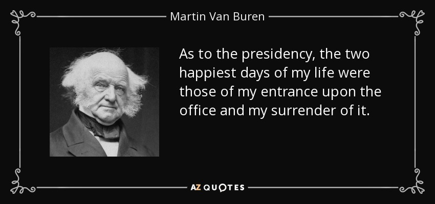 As to the presidency, the two happiest days of my life were those of my entrance upon the office and my surrender of it. - Martin Van Buren