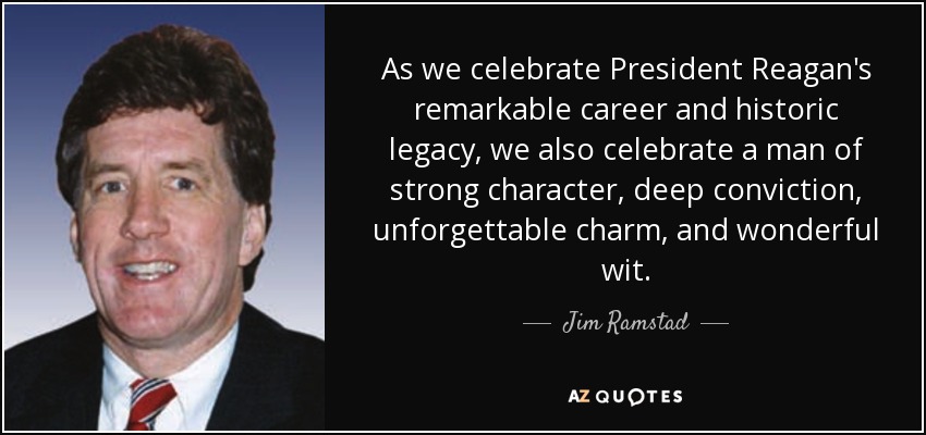 As we celebrate President Reagan's remarkable career and historic legacy, we also celebrate a man of strong character, deep conviction, unforgettable charm, and wonderful wit. - Jim Ramstad