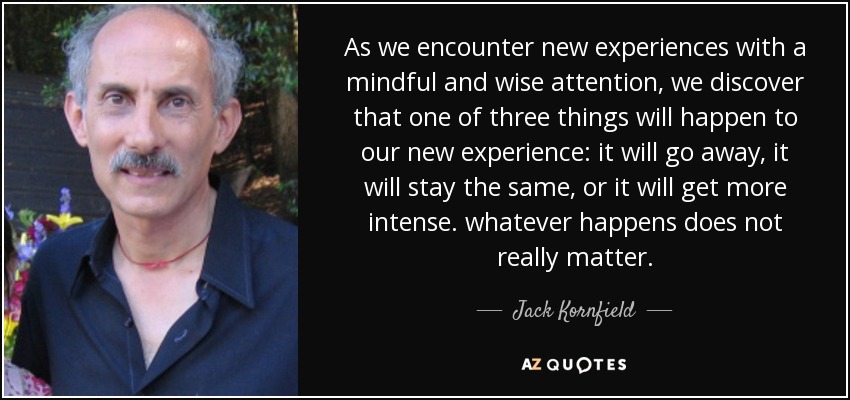 As we encounter new experiences with a mindful and wise attention, we discover that one of three things will happen to our new experience: it will go away, it will stay the same, or it will get more intense. whatever happens does not really matter. - Jack Kornfield