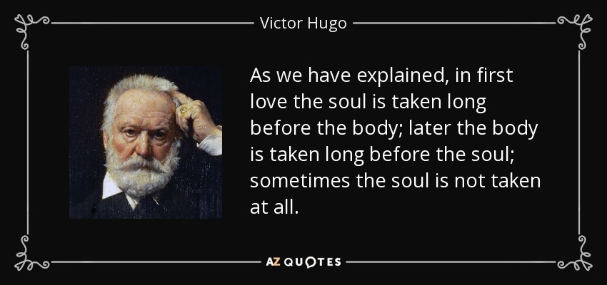 As we have explained, in first love the soul is taken long before the body; later the body is taken long before the soul; sometimes the soul is not taken at all. - Victor Hugo