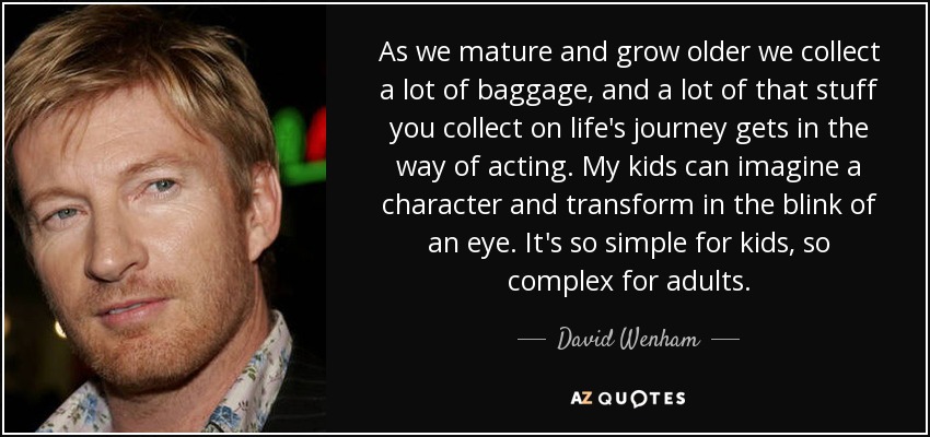 As we mature and grow older we collect a lot of baggage, and a lot of that stuff you collect on life's journey gets in the way of acting. My kids can imagine a character and transform in the blink of an eye. It's so simple for kids, so complex for adults. - David Wenham