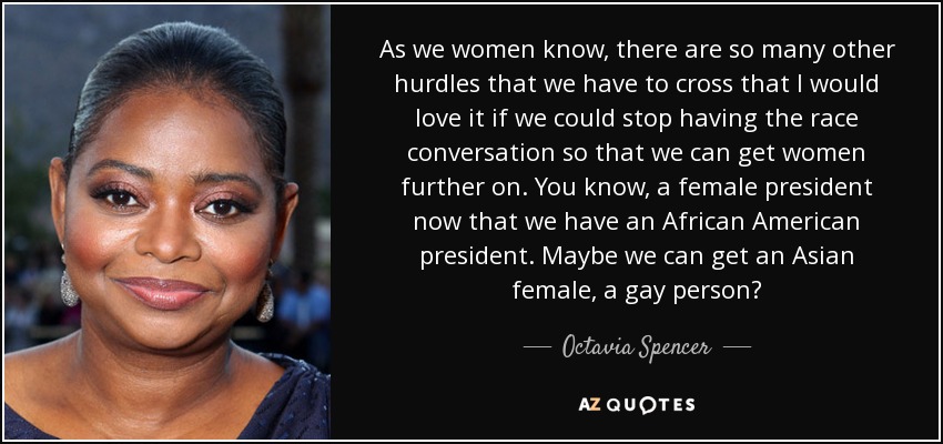 As we women know, there are so many other hurdles that we have to cross that I would love it if we could stop having the race conversation so that we can get women further on. You know, a female president now that we have an African American president. Maybe we can get an Asian female, a gay person? - Octavia Spencer