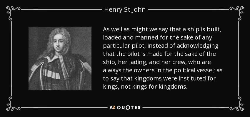 As well as might we say that a ship is built, loaded and manned for the sake of any particular pilot, instead of acknowledging that the pilot is made for the sake of the ship, her lading, and her crew, who are always the owners in the political vessel; as to say that kingdoms were instituted for kings, not kings for kingdoms. - Henry St John, 1st Viscount Bolingbroke