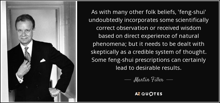 As with many other folk beliefs, 'feng-shui' undoubtedly incorporates some scientifically correct observation or received wisdom based on direct experience of natural phenomena; but it needs to be dealt with skeptically as a credible system of thought. Some feng-shui prescriptions can certainly lead to desirable results. - Martin Filler