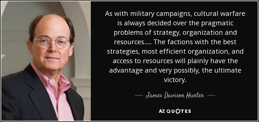 As with military campaigns, cultural warfare is always decided over the pragmatic problems of strategy, organization and resources. . . . The factions with the best strategies, most efficient organization, and access to resources will plainly have the advantage and very possibly, the ultimate victory. - James Davison Hunter