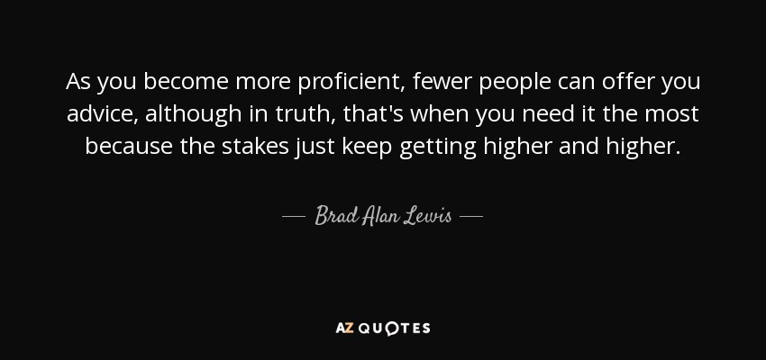 As you become more proficient, fewer people can offer you advice, although in truth, that's when you need it the most because the stakes just keep getting higher and higher. - Brad Alan Lewis