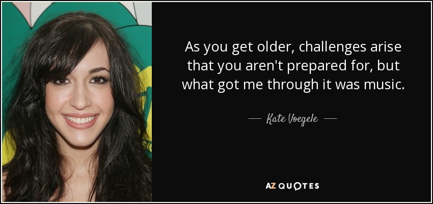 As you get older, challenges arise that you aren't prepared for, but what got me through it was music. - Kate Voegele