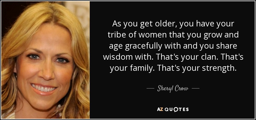 As you get older, you have your tribe of women that you grow and age gracefully with and you share wisdom with. That's your clan. That's your family. That's your strength. - Sheryl Crow