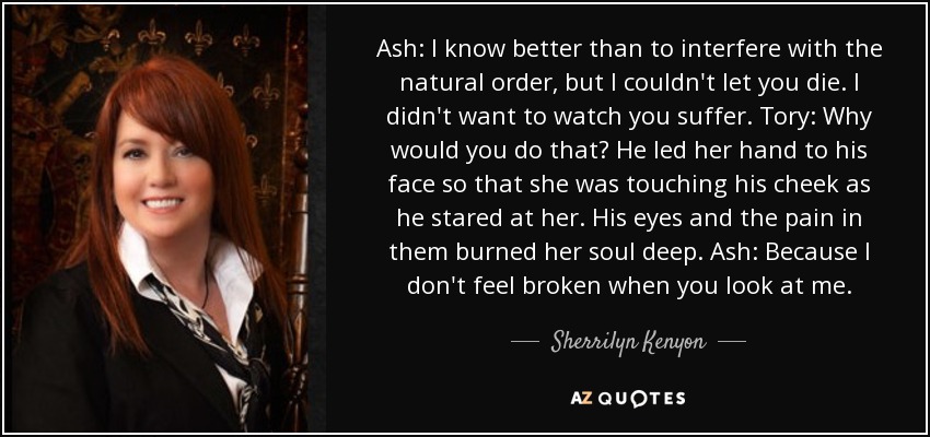 Ash: I know better than to interfere with the natural order, but I couldn't let you die. I didn't want to watch you suffer. Tory: Why would you do that? He led her hand to his face so that she was touching his cheek as he stared at her. His eyes and the pain in them burned her soul deep. Ash: Because I don't feel broken when you look at me. - Sherrilyn Kenyon