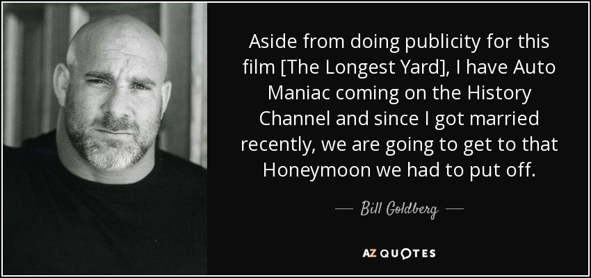 Aside from doing publicity for this film [The Longest Yard], I have Auto Maniac coming on the History Channel and since I got married recently, we are going to get to that Honeymoon we had to put off. - Bill Goldberg