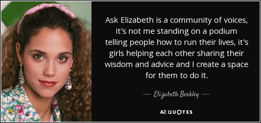 Ask Elizabeth is a community of voices, it's not me standing on a podium telling people how to run their lives, it's girls helping each other sharing their wisdom and advice and I create a space for them to do it. - Elizabeth Berkley